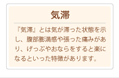 『気滞』気滞とは気が滞った状態を示し、腹部膨満感や張った痛みがあり、げっぷやおならをすると楽になるといった特徴があります。
			