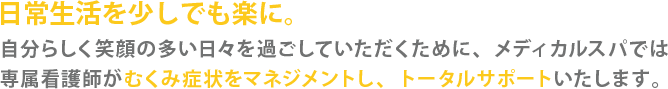 日常生活を少しでも楽に。自分らしく笑顔の多い日々を過ごしていただくために、メディカルスパでは専属看護師がむくみ症状をマネジメントしトータルサポートいたします